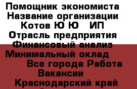 Помощник экономиста › Название организации ­ Котов Ю.Ю., ИП › Отрасль предприятия ­ Финансовый анализ › Минимальный оклад ­ 27 000 - Все города Работа » Вакансии   . Краснодарский край,Армавир г.